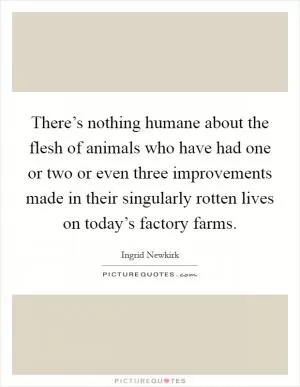 There’s nothing humane about the flesh of animals who have had one or two or even three improvements made in their singularly rotten lives on today’s factory farms Picture Quote #1