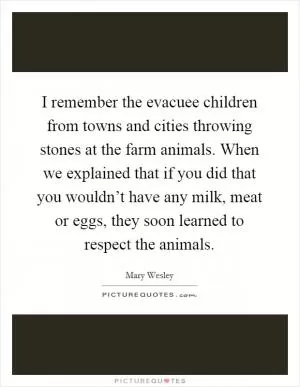 I remember the evacuee children from towns and cities throwing stones at the farm animals. When we explained that if you did that you wouldn’t have any milk, meat or eggs, they soon learned to respect the animals Picture Quote #1
