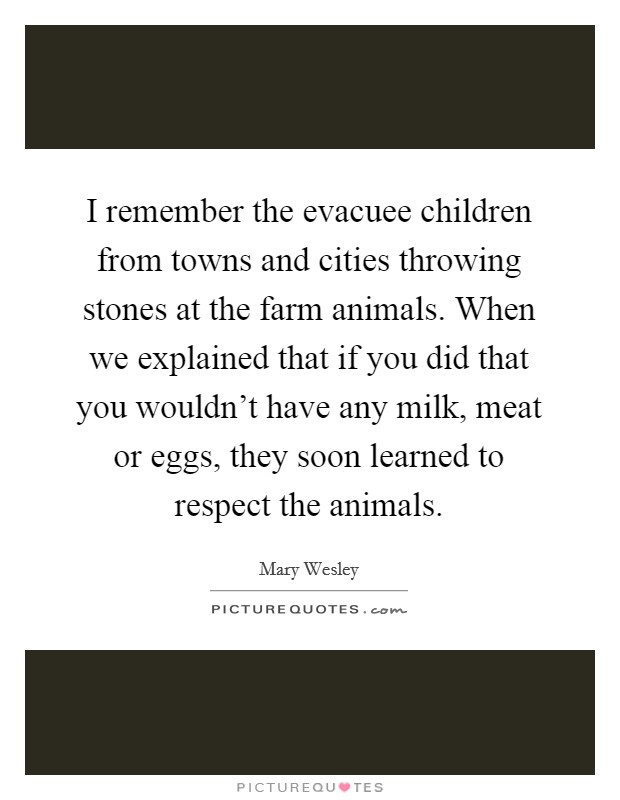 I remember the evacuee children from towns and cities throwing stones at the farm animals. When we explained that if you did that you wouldn't have any milk, meat or eggs, they soon learned to respect the animals. Picture Quote #1