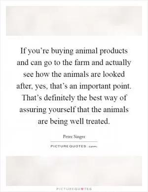 If you’re buying animal products and can go to the farm and actually see how the animals are looked after, yes, that’s an important point. That’s definitely the best way of assuring yourself that the animals are being well treated Picture Quote #1