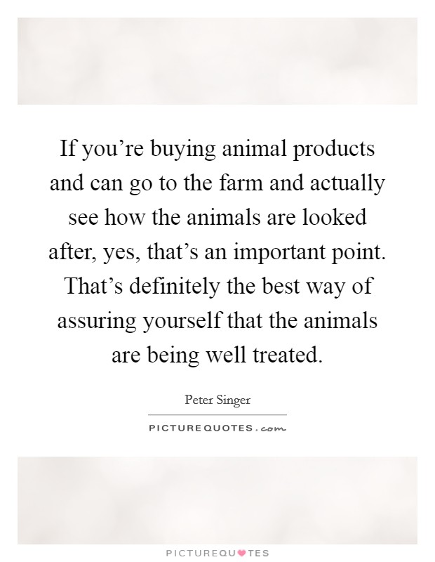 If you're buying animal products and can go to the farm and actually see how the animals are looked after, yes, that's an important point. That's definitely the best way of assuring yourself that the animals are being well treated. Picture Quote #1