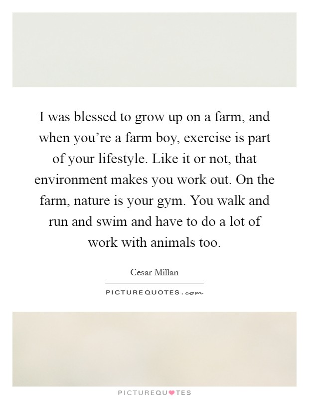 I was blessed to grow up on a farm, and when you're a farm boy, exercise is part of your lifestyle. Like it or not, that environment makes you work out. On the farm, nature is your gym. You walk and run and swim and have to do a lot of work with animals too. Picture Quote #1