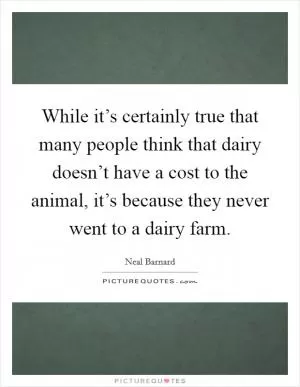 While it’s certainly true that many people think that dairy doesn’t have a cost to the animal, it’s because they never went to a dairy farm Picture Quote #1