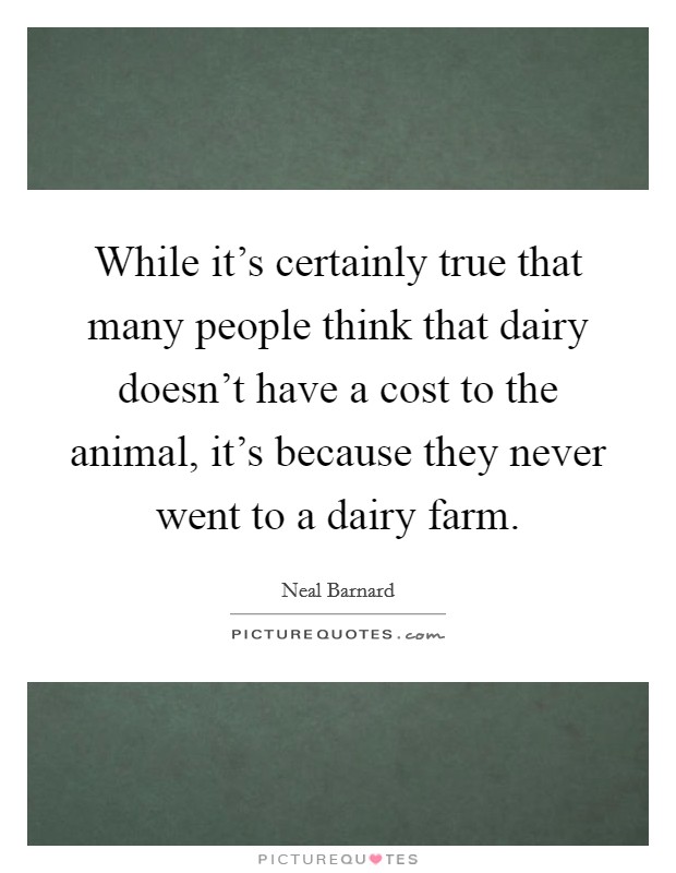 While it's certainly true that many people think that dairy doesn't have a cost to the animal, it's because they never went to a dairy farm. Picture Quote #1
