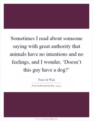 Sometimes I read about someone saying with great authority that animals have no intentions and no feelings, and I wonder, ‘Doesn’t this guy have a dog?’ Picture Quote #1