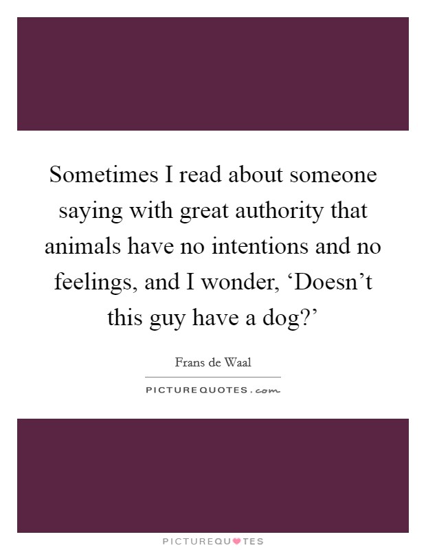 Sometimes I read about someone saying with great authority that animals have no intentions and no feelings, and I wonder, ‘Doesn't this guy have a dog?' Picture Quote #1