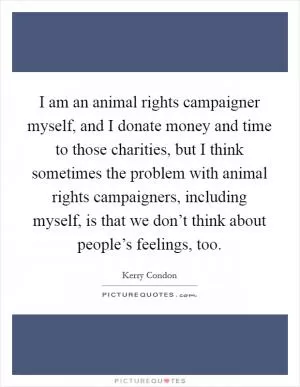 I am an animal rights campaigner myself, and I donate money and time to those charities, but I think sometimes the problem with animal rights campaigners, including myself, is that we don’t think about people’s feelings, too Picture Quote #1
