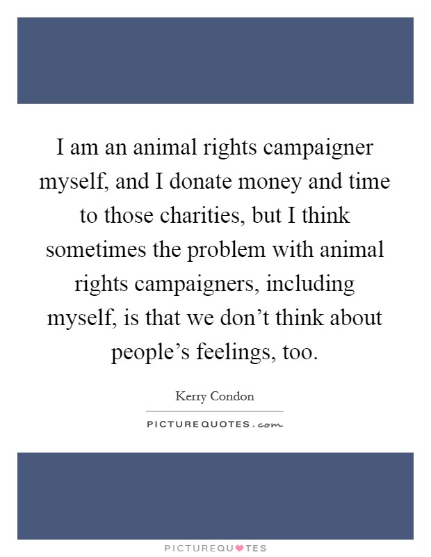 I am an animal rights campaigner myself, and I donate money and time to those charities, but I think sometimes the problem with animal rights campaigners, including myself, is that we don't think about people's feelings, too. Picture Quote #1