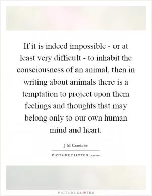 If it is indeed impossible - or at least very difficult - to inhabit the consciousness of an animal, then in writing about animals there is a temptation to project upon them feelings and thoughts that may belong only to our own human mind and heart Picture Quote #1