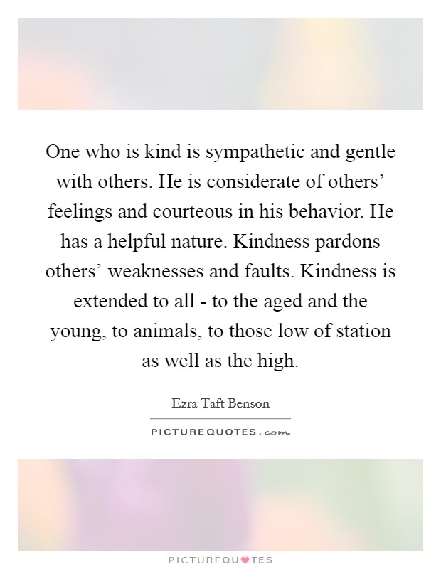 One who is kind is sympathetic and gentle with others. He is considerate of others’ feelings and courteous in his behavior. He has a helpful nature. Kindness pardons others’ weaknesses and faults. Kindness is extended to all - to the aged and the young, to animals, to those low of station as well as the high Picture Quote #1
