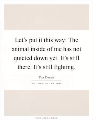 Let’s put it this way: The animal inside of me has not quieted down yet. It’s still there. It’s still fighting Picture Quote #1