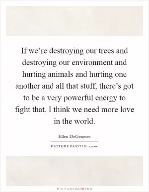 If we’re destroying our trees and destroying our environment and hurting animals and hurting one another and all that stuff, there’s got to be a very powerful energy to fight that. I think we need more love in the world Picture Quote #1