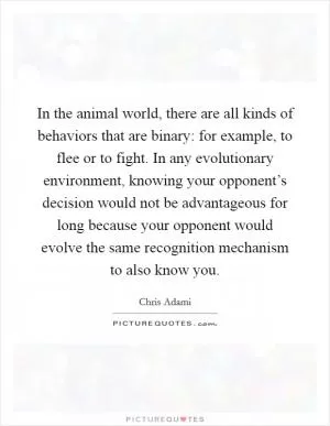 In the animal world, there are all kinds of behaviors that are binary: for example, to flee or to fight. In any evolutionary environment, knowing your opponent’s decision would not be advantageous for long because your opponent would evolve the same recognition mechanism to also know you Picture Quote #1