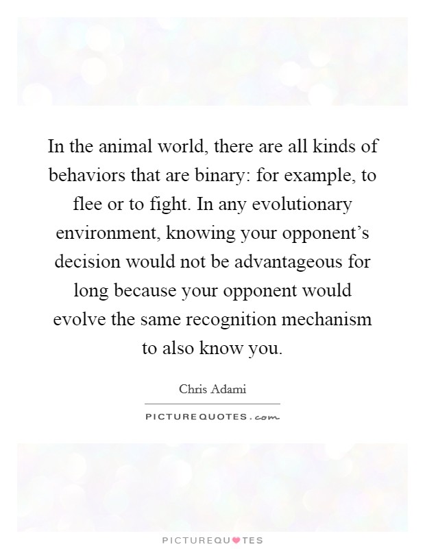 In the animal world, there are all kinds of behaviors that are binary: for example, to flee or to fight. In any evolutionary environment, knowing your opponent's decision would not be advantageous for long because your opponent would evolve the same recognition mechanism to also know you. Picture Quote #1