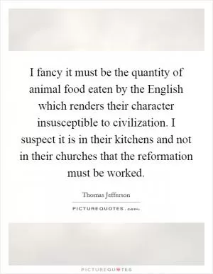 I fancy it must be the quantity of animal food eaten by the English which renders their character insusceptible to civilization. I suspect it is in their kitchens and not in their churches that the reformation must be worked Picture Quote #1