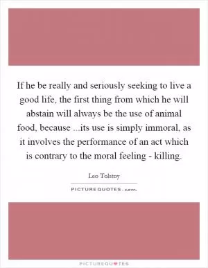 If he be really and seriously seeking to live a good life, the first thing from which he will abstain will always be the use of animal food, because ...its use is simply immoral, as it involves the performance of an act which is contrary to the moral feeling - killing Picture Quote #1
