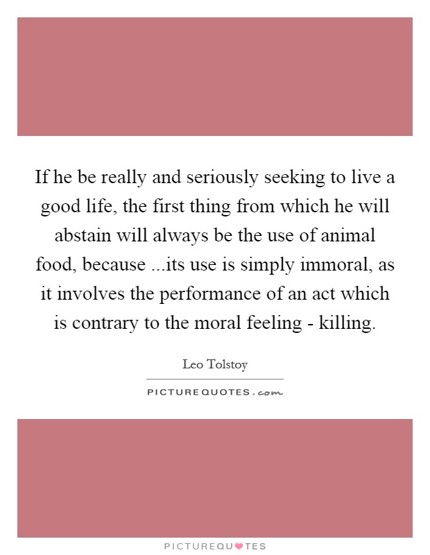If he be really and seriously seeking to live a good life, the first thing from which he will abstain will always be the use of animal food, because ...its use is simply immoral, as it involves the performance of an act which is contrary to the moral feeling - killing. Picture Quote #1