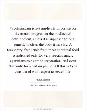 Vegetarianism is not implicitly important for the mental progress or the intellectual development, unless it is supposed to be a remedy to clean the body from slag. A temporary abstinence from meat or animal food is indicated only for very specific magic operations as a sort of preparation, and even then only for a certain period. All this is to be considered with respect to sexual life Picture Quote #1