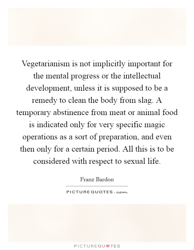 Vegetarianism is not implicitly important for the mental progress or the intellectual development, unless it is supposed to be a remedy to clean the body from slag. A temporary abstinence from meat or animal food is indicated only for very specific magic operations as a sort of preparation, and even then only for a certain period. All this is to be considered with respect to sexual life. Picture Quote #1