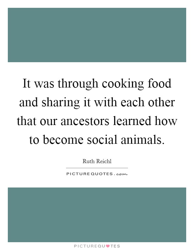 It was through cooking food and sharing it with each other that our ancestors learned how to become social animals. Picture Quote #1