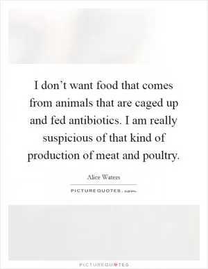 I don’t want food that comes from animals that are caged up and fed antibiotics. I am really suspicious of that kind of production of meat and poultry Picture Quote #1