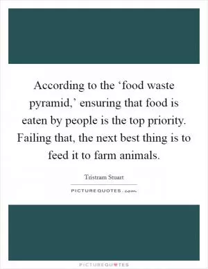 According to the ‘food waste pyramid,’ ensuring that food is eaten by people is the top priority. Failing that, the next best thing is to feed it to farm animals Picture Quote #1