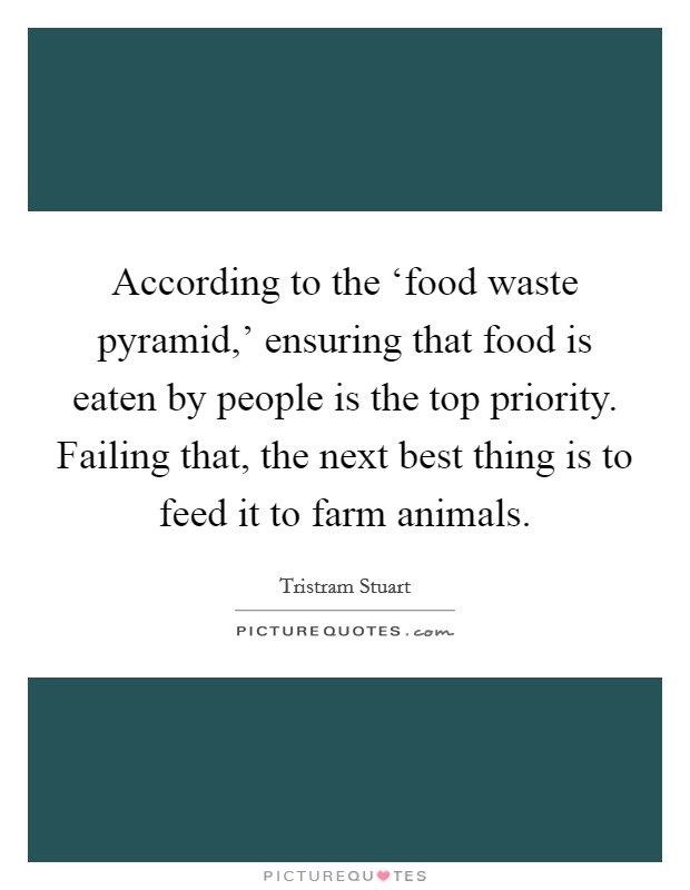 According to the ‘food waste pyramid,' ensuring that food is eaten by people is the top priority. Failing that, the next best thing is to feed it to farm animals. Picture Quote #1