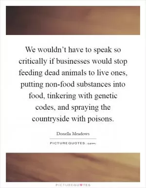 We wouldn’t have to speak so critically if businesses would stop feeding dead animals to live ones, putting non-food substances into food, tinkering with genetic codes, and spraying the countryside with poisons Picture Quote #1