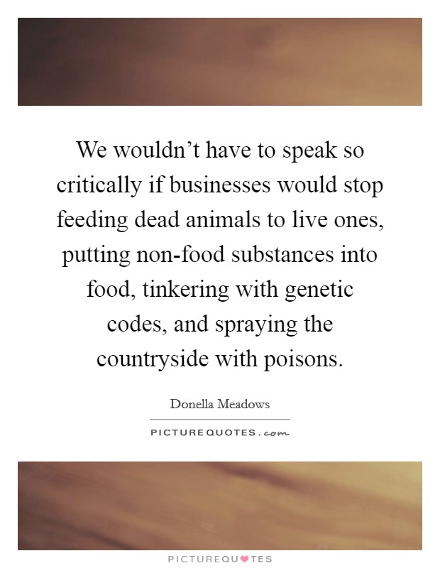 We wouldn't have to speak so critically if businesses would stop feeding dead animals to live ones, putting non-food substances into food, tinkering with genetic codes, and spraying the countryside with poisons. Picture Quote #1