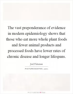 The vast preponderance of evidence in modern epidemiology shows that those who eat more whole plant foods and fewer animal products and processed foods have lower rates of chronic disease and longer lifespans Picture Quote #1