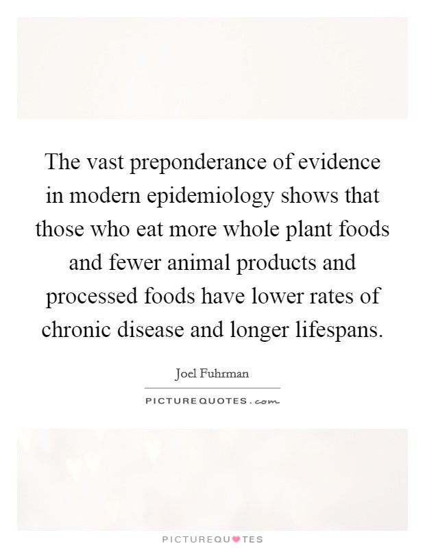 The vast preponderance of evidence in modern epidemiology shows that those who eat more whole plant foods and fewer animal products and processed foods have lower rates of chronic disease and longer lifespans. Picture Quote #1