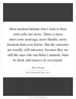 Most modern Indians don’t stick to their caste jobs any more. There is more inter-caste marriage, more fluidity, more freedom than ever before. But the outcastes are usually still outcastes, because they are still the ones who tan India’s animals, burn its dead, and remove its excrement Picture Quote #1
