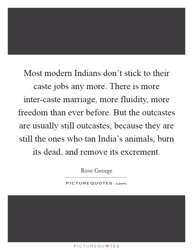 Most modern Indians don't stick to their caste jobs any more. There is more inter-caste marriage, more fluidity, more freedom than ever before. But the outcastes are usually still outcastes, because they are still the ones who tan India's animals, burn its dead, and remove its excrement. Picture Quote #1