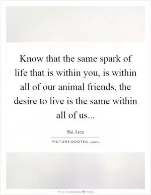 Know that the same spark of life that is within you, is within all of our animal friends, the desire to live is the same within all of us Picture Quote #1