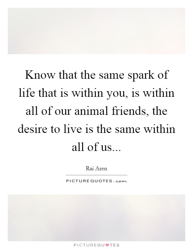 Know that the same spark of life that is within you, is within all of our animal friends, the desire to live is the same within all of us... Picture Quote #1