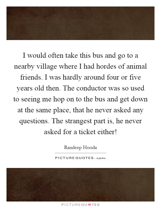 I would often take this bus and go to a nearby village where I had hordes of animal friends. I was hardly around four or five years old then. The conductor was so used to seeing me hop on to the bus and get down at the same place, that he never asked any questions. The strangest part is, he never asked for a ticket either! Picture Quote #1