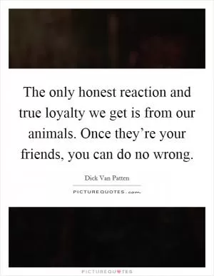 The only honest reaction and true loyalty we get is from our animals. Once they’re your friends, you can do no wrong Picture Quote #1