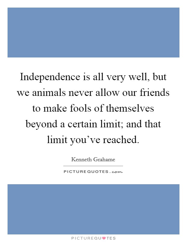 Independence is all very well, but we animals never allow our friends to make fools of themselves beyond a certain limit; and that limit you've reached. Picture Quote #1