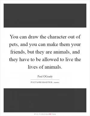 You can draw the character out of pets, and you can make them your friends, but they are animals, and they have to be allowed to live the lives of animals Picture Quote #1
