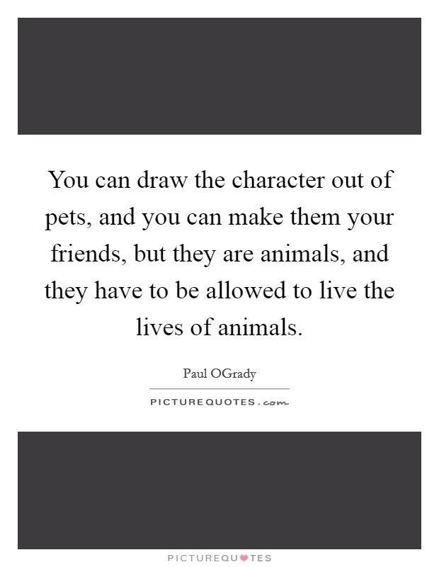 You can draw the character out of pets, and you can make them your friends, but they are animals, and they have to be allowed to live the lives of animals. Picture Quote #1