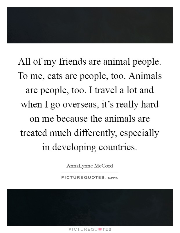 All of my friends are animal people. To me, cats are people, too. Animals are people, too. I travel a lot and when I go overseas, it's really hard on me because the animals are treated much differently, especially in developing countries. Picture Quote #1