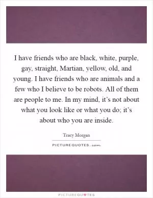 I have friends who are black, white, purple, gay, straight, Martian, yellow, old, and young. I have friends who are animals and a few who I believe to be robots. All of them are people to me. In my mind, it’s not about what you look like or what you do; it’s about who you are inside Picture Quote #1