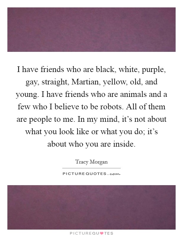 I have friends who are black, white, purple, gay, straight, Martian, yellow, old, and young. I have friends who are animals and a few who I believe to be robots. All of them are people to me. In my mind, it's not about what you look like or what you do; it's about who you are inside. Picture Quote #1