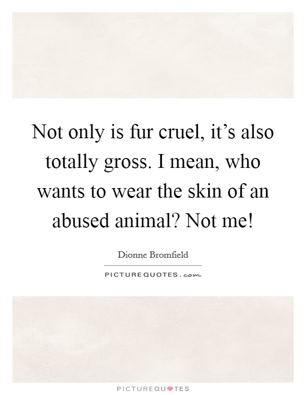 Not only is fur cruel, it's also totally gross. I mean, who wants to wear the skin of an abused animal? Not me! Picture Quote #1