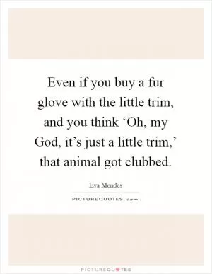 Even if you buy a fur glove with the little trim, and you think ‘Oh, my God, it’s just a little trim,’ that animal got clubbed Picture Quote #1