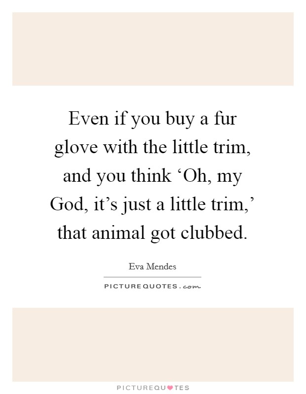 Even if you buy a fur glove with the little trim, and you think ‘Oh, my God, it's just a little trim,' that animal got clubbed. Picture Quote #1