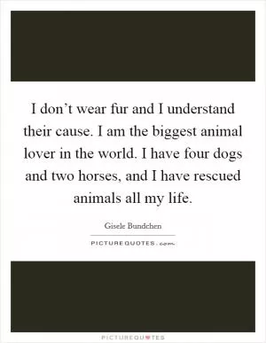 I don’t wear fur and I understand their cause. I am the biggest animal lover in the world. I have four dogs and two horses, and I have rescued animals all my life Picture Quote #1