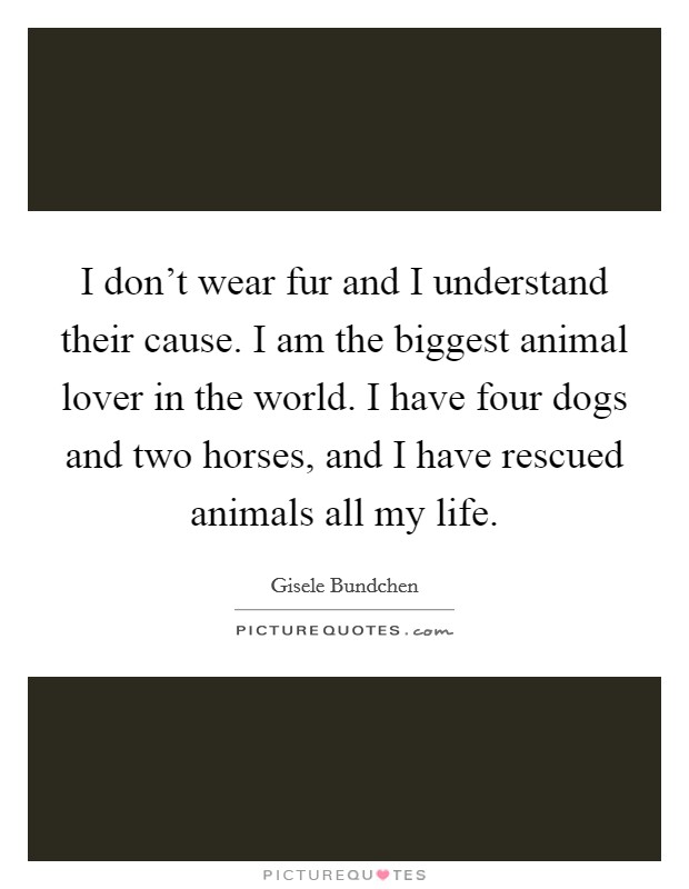 I don't wear fur and I understand their cause. I am the biggest animal lover in the world. I have four dogs and two horses, and I have rescued animals all my life. Picture Quote #1
