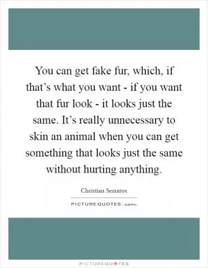 You can get fake fur, which, if that’s what you want - if you want that fur look - it looks just the same. It’s really unnecessary to skin an animal when you can get something that looks just the same without hurting anything Picture Quote #1