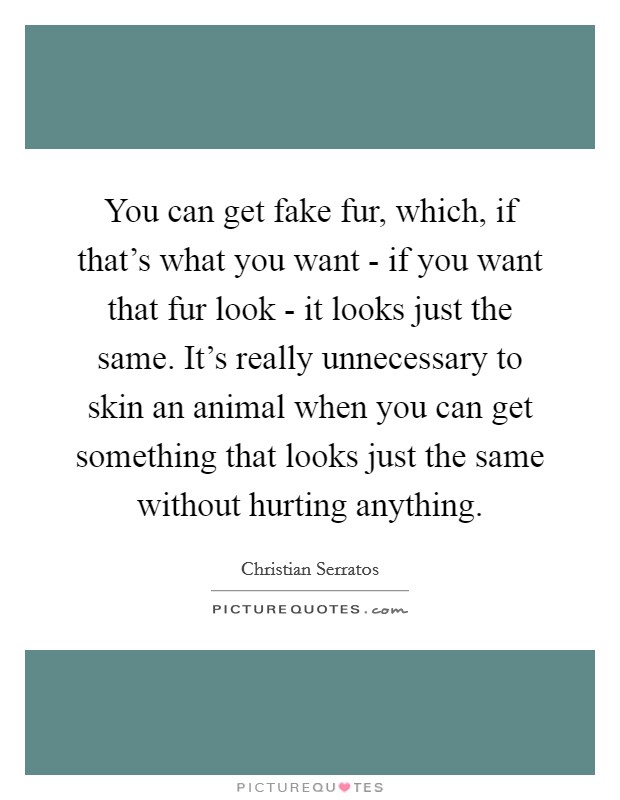 You can get fake fur, which, if that's what you want - if you want that fur look - it looks just the same. It's really unnecessary to skin an animal when you can get something that looks just the same without hurting anything. Picture Quote #1